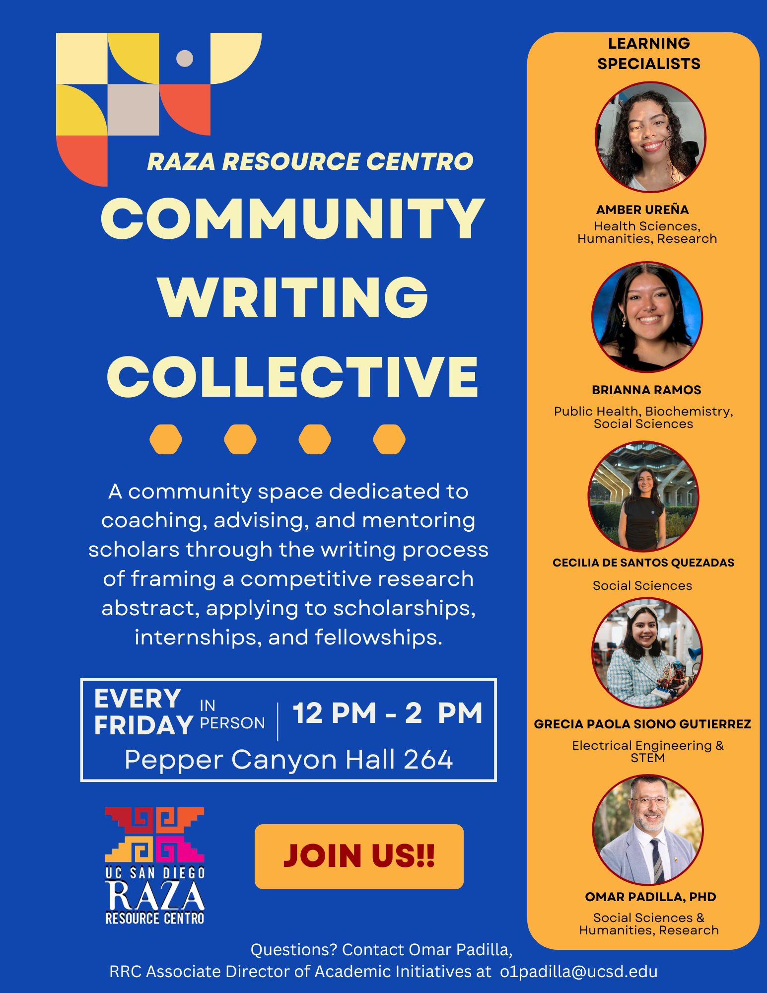 A flyer promoting the "Raza Resource Centro Community Writing Collective." The flyer features a dark blue background with yellow text. At the top left is the Raza Resource Centro logo. Below it, large bold text reads: "COMMUNITY WRITING COLLECTIVE." A description follows: "A community space dedicated to coaching, advising, and mentoring scholars through the writing process of framing a competitive research abstract, applying to scholarships, internships, and fellowships." Event details are provided: "EVERY FRIDAY | IN PERSON | 12 PM - 2 PM | Pepper Canyon Hall 264." At the bottom left, the UC San Diego Raza Resource Centro logo is displayed. A large button with the text "JOIN US!!" is placed next to the logo. On the right side of the flyer is an orange panel labeled "Learning Specialists," featuring photos of five individuals: 1. Nadia/Dia Celaya Carrillo - Health Sciences/Social Sciences/Research 2. Lalo Colores Aparicio - Health Sciences, Urban Studies 3. Cristian Lucero Herrera - Life Sciences & STEM 4. Elizabeth Lopez - Social Sciences & Humanities 5. Omar Padilla, PhD - Social Sciences & Humanities At the bottom, contact details for Omar Padilla are provided for questions: "Questions? Contact Omar Padilla, RRC Associate Director of Academic Initiatives at o1padilla@ucsd.edu."