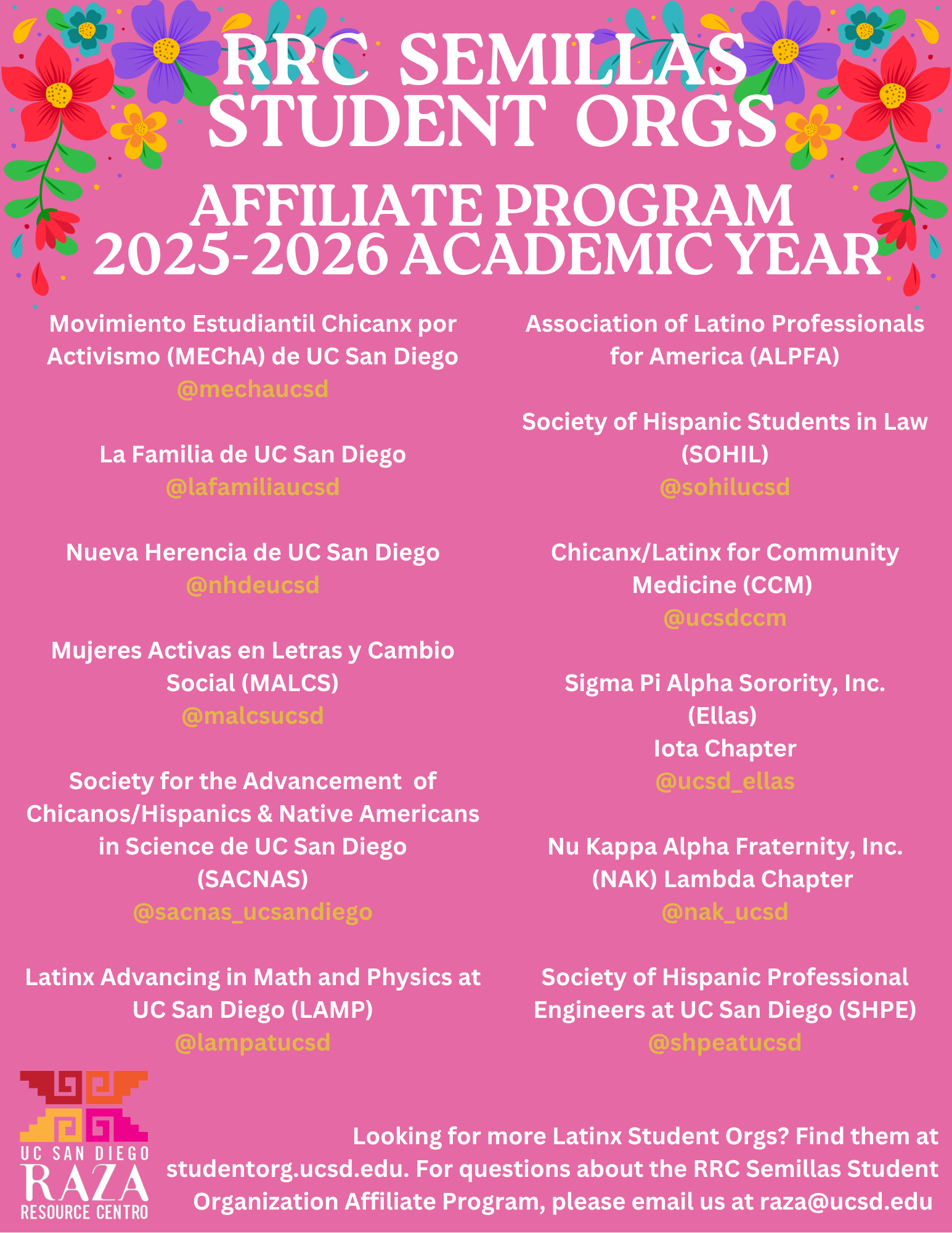 A pink flyer decorated with colorful flowers in the corners announces the RRC Semillas Student Orgs Affiliate Program for the 2025–2026 Academic Year. The flyer lists Latinx-affiliated student organizations at UC San Diego: Left column: Movimiento Estudiantil Chicanx por Activismo (MEChA) de UC San Diego — @mechaucsd La Familia de UC San Diego — @lafamiliaucsd Nueva Herencia de UC San Diego — @nhdeucsd Mujeres Activas en Letras y Cambio Social (MALCS) — @malcsucsd Society for the Advancement of Chicanos/Hispanics & Native Americans in Science de UC San Diego (SACNAS) — @sacnas_ucsandiego Latinx Advancing in Math and Physics at UC San Diego (LAMP) — @lampatucsd Right column: Association of Latino Professionals for America (ALPFA) Society of Hispanic Students in Law (SOHIL) — @sohilucsd Chicanx/Latinx for Community Medicine (CCM) — @ucsdccm Sigma Pi Alpha Sorority, Inc. (Ellas) Iota Chapter — @ucsd_ellas Nu Kappa Alpha Fraternity, Inc. (NAK) Lambda Chapter — @nak_ucsd Society of Hispanic Professional Engineers at UC San Diego (SHPE) — @shpeatucsd At the bottom, the UC San Diego Raza Resource Centro logo appears with text reading: “Looking for more Latinx Student Orgs? Find them at studentorg.ucsd.edu. For questions about the RRC Semillas Student Organization Affiliate Program, please email us at raza@ucsd.edu .”
